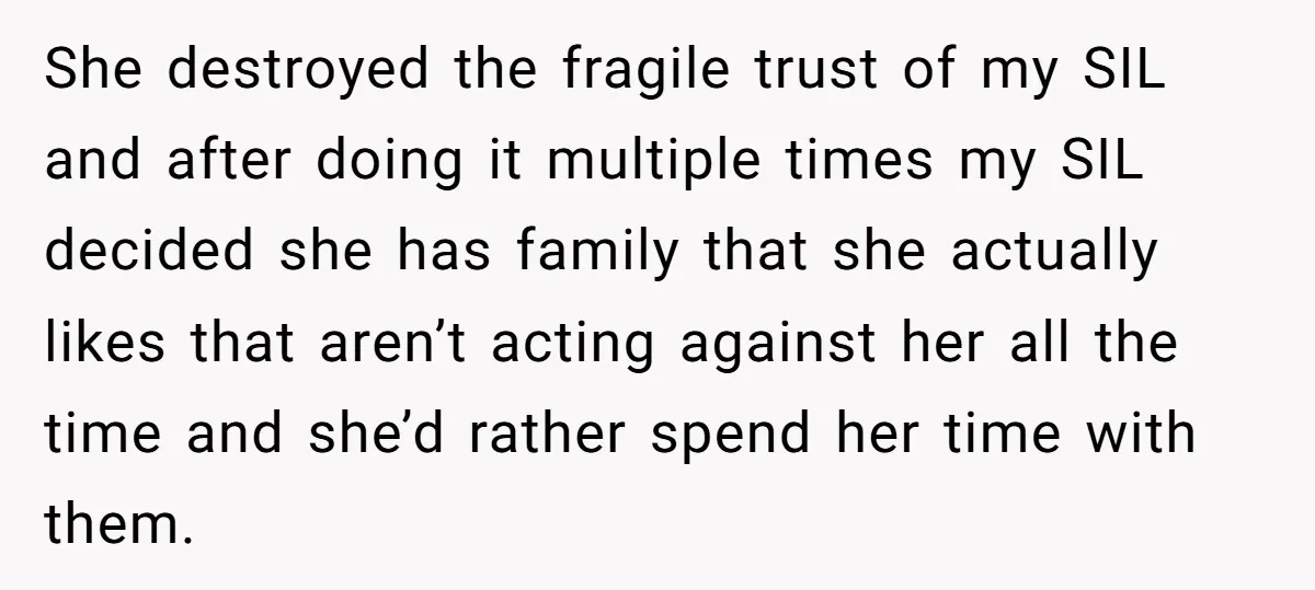 She destroyed the fragile trust of my SIL and after doing it multiple times my SIL decided she has family that she actually likes that aren’t acting against her all...