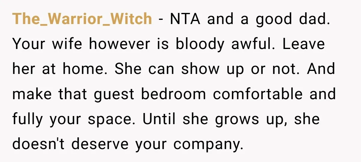 The_Warrior_Witch − NTA and a good dad. Your wife however is bloody awful. Leave her at home. She can show up or not. And make that guest bedroom comfortable and...