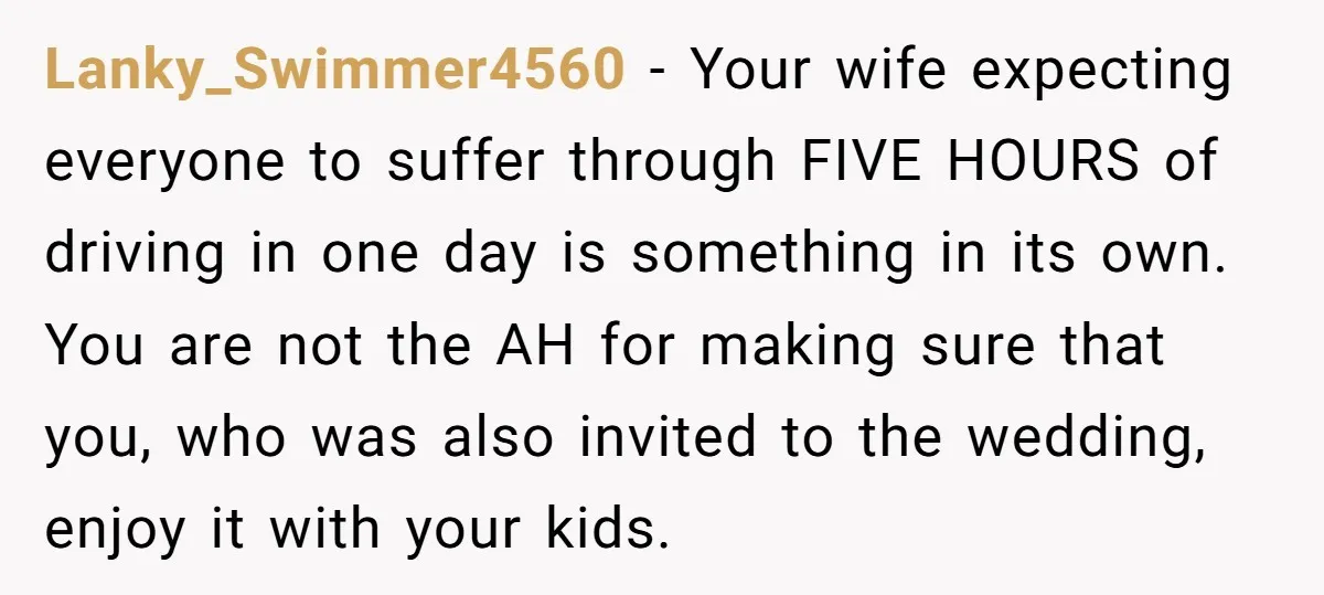 Lanky_Swimmer4560 − Your wife expecting everyone to suffer through FIVE HOURS of driving in one day is something in its own. You are not the AH for making sure that...