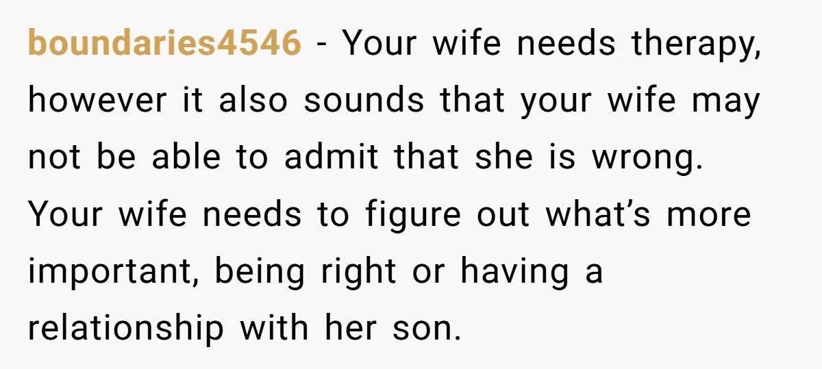 boundaries4546 − Your wife needs therapy, however it also sounds that your wife may not be able to admit that she is wrong. Your wife needs to figure out what’s...