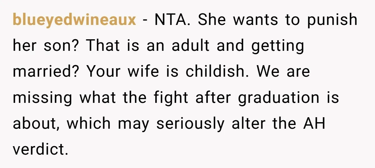 blueyedwineaux − NTA. She wants to punish her son? That is an adult and getting married? Your wife is childish. We are missing what the fight after graduation is about,...