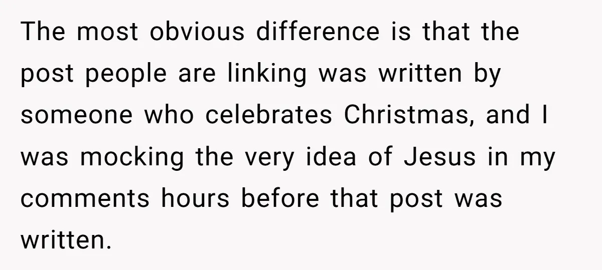 The most obvious difference is that the post people are linking was written by someone who celebrates Christmas, and I was mocking the very idea of Jesus in my comments...