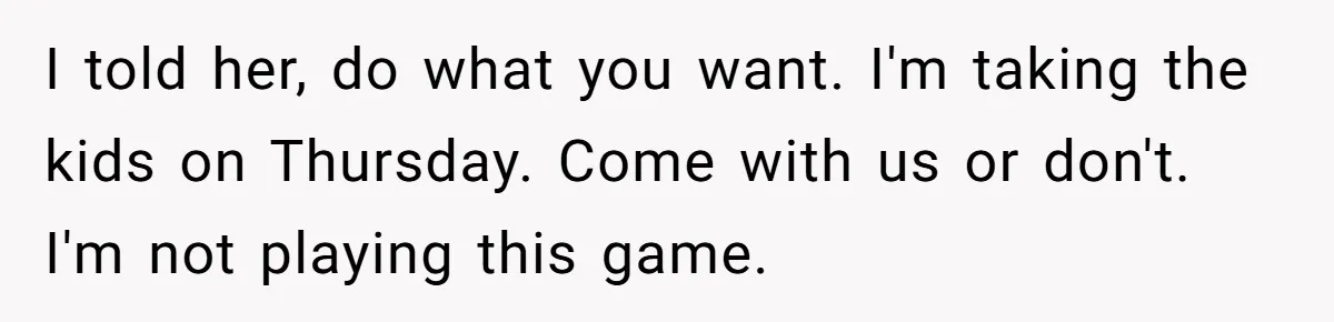 I told her, do what you want. I'm taking the kids on Thursday. Come with us or don't. I'm not playing this game.