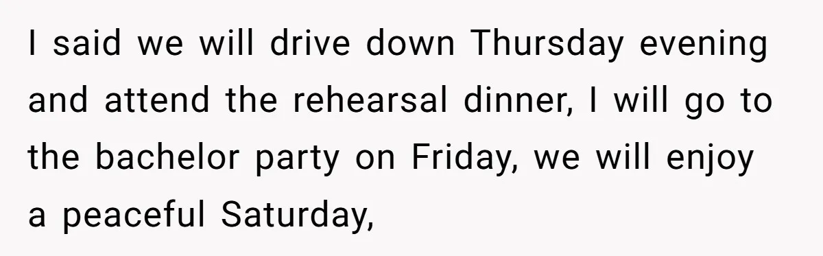 I said we will drive down Thursday evening and attend the rehearsal dinner, I will go to the bachelor party on Friday, we will enjoy a peaceful Saturday,