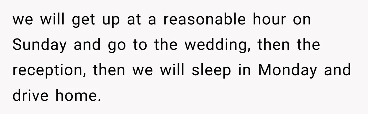 we will get up at a reasonable hour on Sunday and go to the wedding, then the reception, then we will sleep in Monday and drive home.
