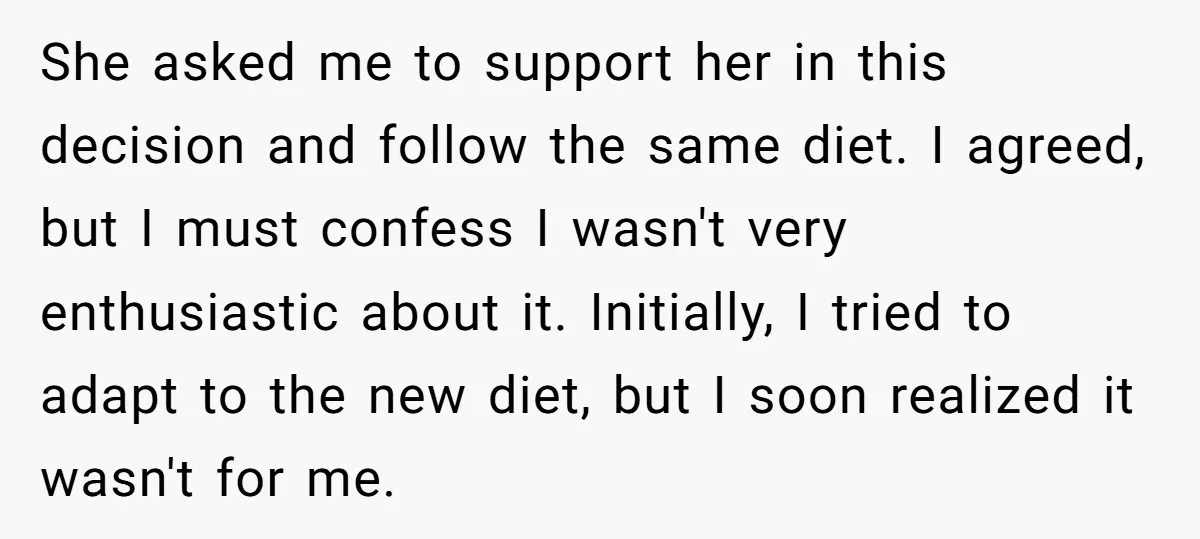 She asked me to support her in this decision and follow the same diet. I agreed, but I must confess I wasn't very enthusiastic about it. Initially, I tried to...
