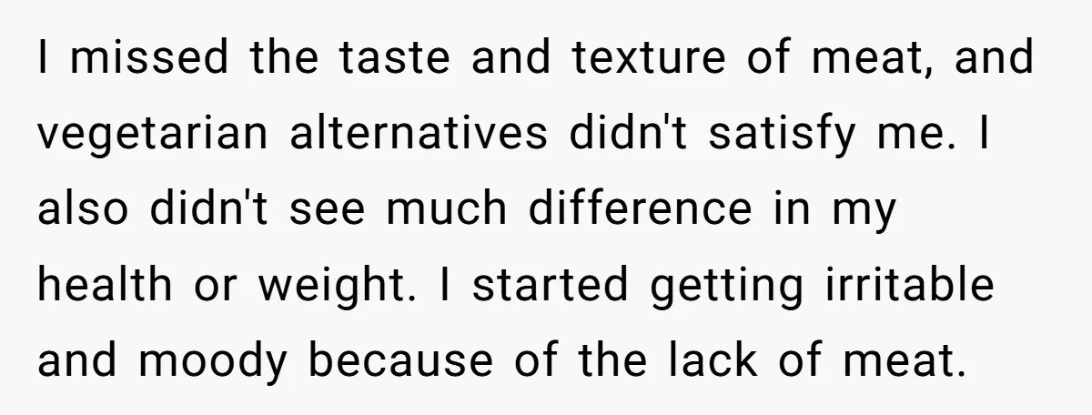 I missed the taste and texture of meat, and vegetarian alternatives didn't satisfy me. I also didn't see much difference in my health or weight. I started getting irritable and...
