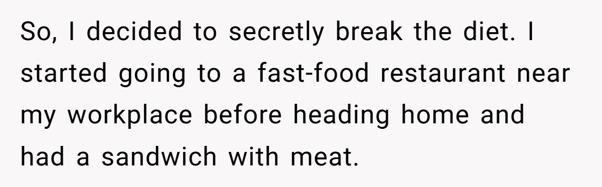 So, I decided to secretly break the diet. I started going to a fast-food restaurant near my workplace before heading home and had a sandwich with meat.