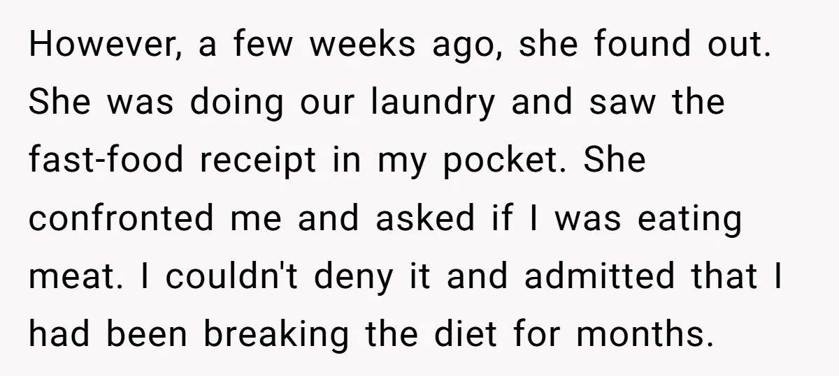 However, a few weeks ago, she found out. She was doing our laundry and saw the fast-food receipt in my pocket. She confronted me and asked if I was eating...