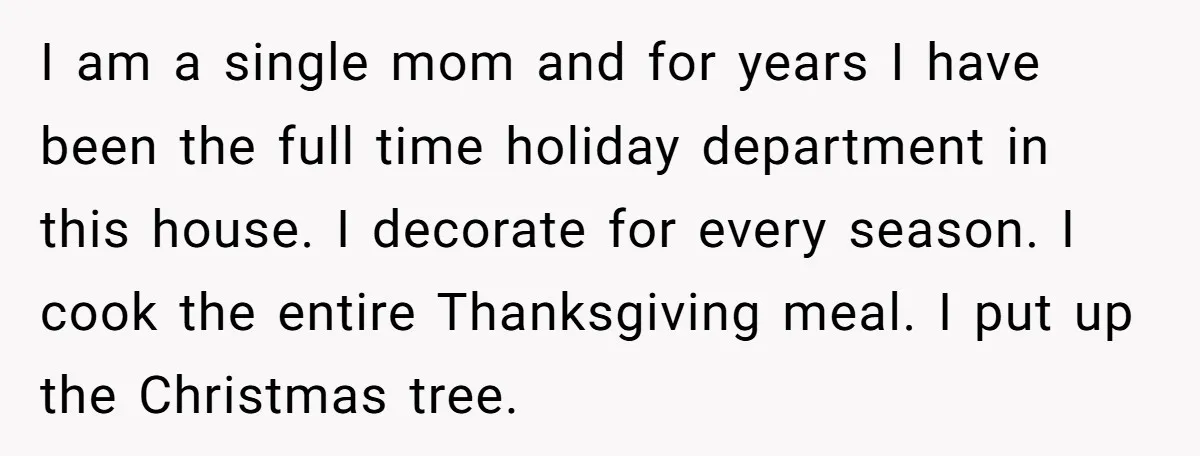 I am a single mom and for years I have been the full time holiday department in this house. I decorate for every season. I cook the entire Thanksgiving meal....