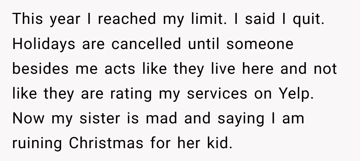 This year I reached my limit. I said I quit. Holidays are cancelled until someone besides me acts like they live here and not like they are rating my services...