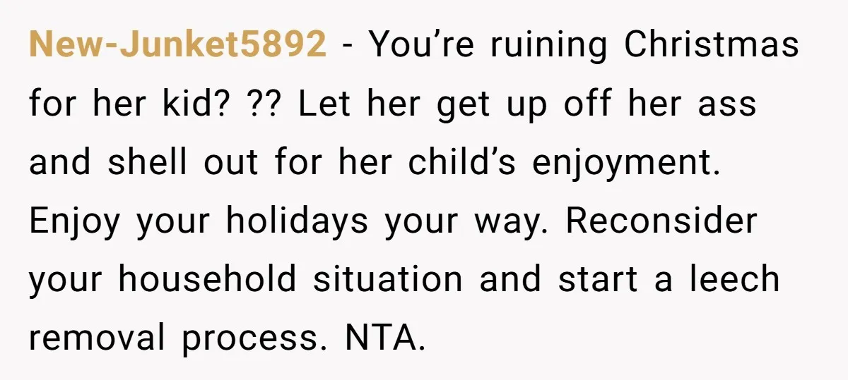 New-Junket5892 − You’re ruining Christmas for her kid? ?? Let her get up off her ass and shell out for her child’s enjoyment. Enjoy your holidays your way. Reconsider your...