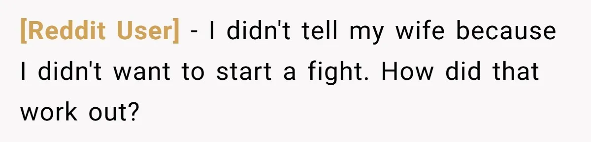 [Reddit User] − I didn't tell my wife because I didn't want to start a fight. How did that work out?