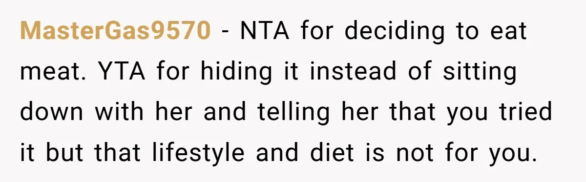 MasterGas9570 − NTA for deciding to eat meat. YTA for hiding it instead of sitting down with her and telling her that you tried it but that lifestyle and diet...