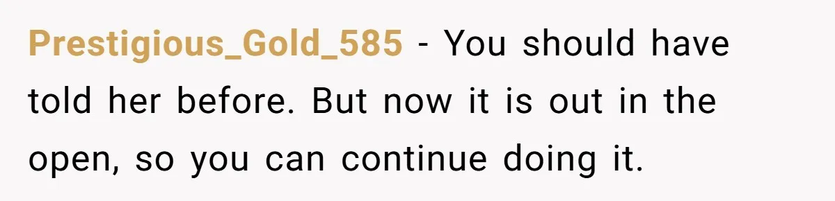 Prestigious_Gold_585 − You should have told her before. But now it is out in the open, so you can continue doing it.