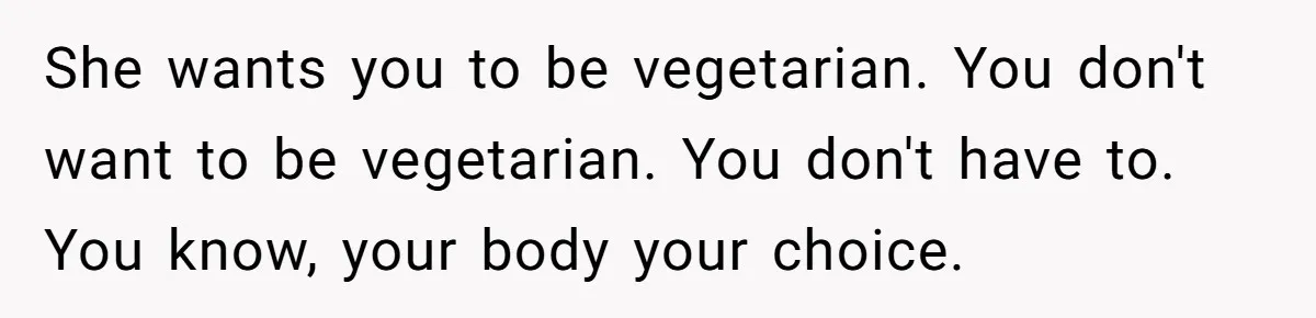 She wants you to be vegetarian. You don't want to be vegetarian. You don't have to. You know, your body your choice.