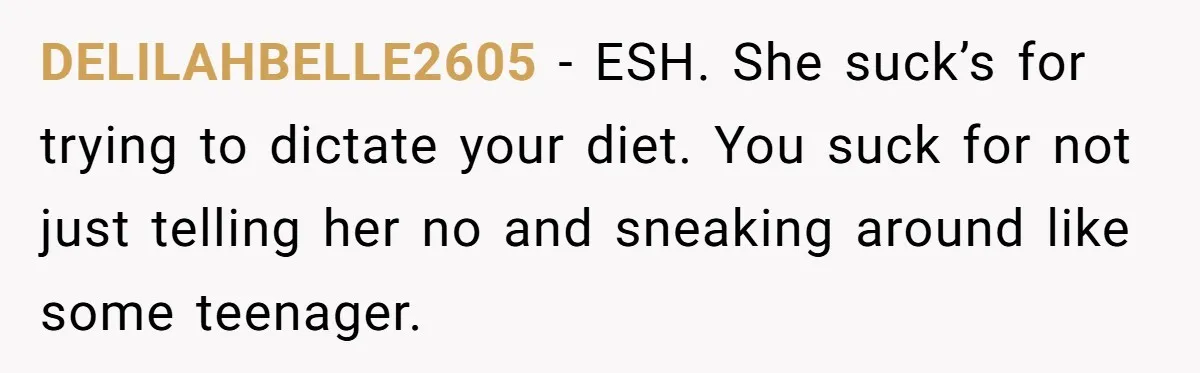 DELILAHBELLE2605 − ESH. She suck’s for trying to dictate your diet. You suck for not just telling her no and sneaking around like some teenager.