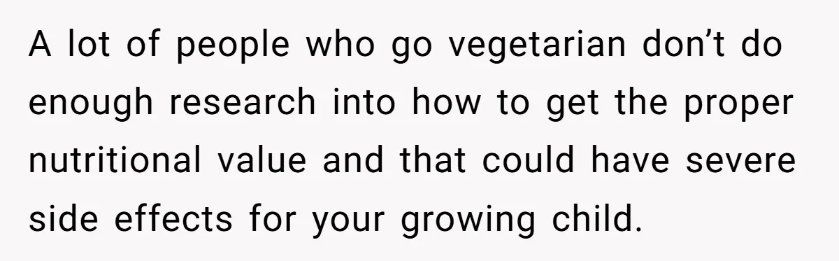 A lot of people who go vegetarian don’t do enough research into how to get the proper nutritional value and that could have severe side effects for your growing child.