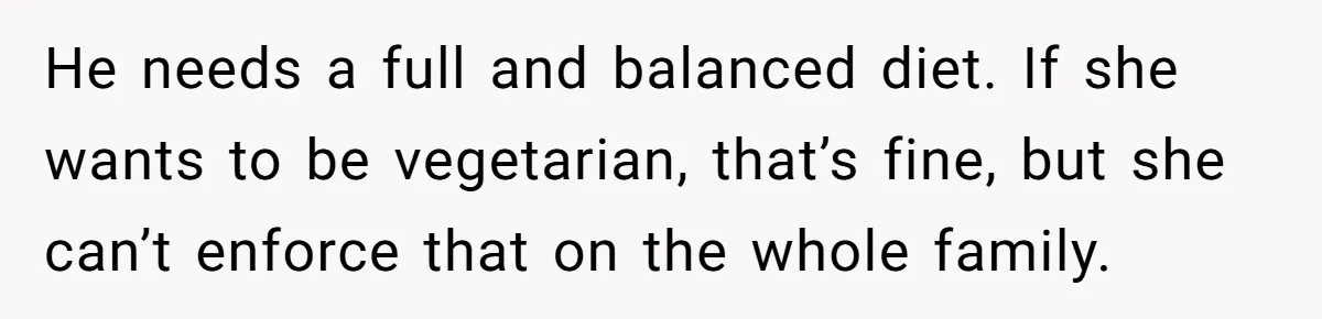 He needs a full and balanced diet. If she wants to be vegetarian, that’s fine, but she can’t enforce that on the whole family.
