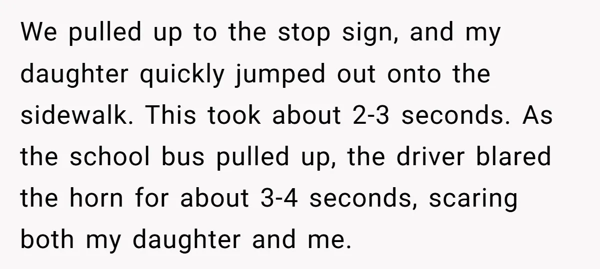 We pulled up to the stop sign, and my daughter quickly jumped out onto the sidewalk. This took about 2-3 seconds. As the school bus pulled up, the driver blared...