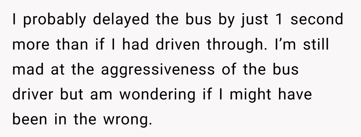I probably delayed the bus by just 1 second more than if I had driven through. I’m still mad at the aggressiveness of the bus driver but am wondering if...