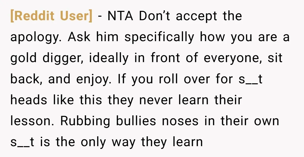 [Reddit User] − NTA Don’t accept the apology. Ask him specifically how you are a gold digger, ideally in front of everyone, sit back, and enjoy. If you roll over...