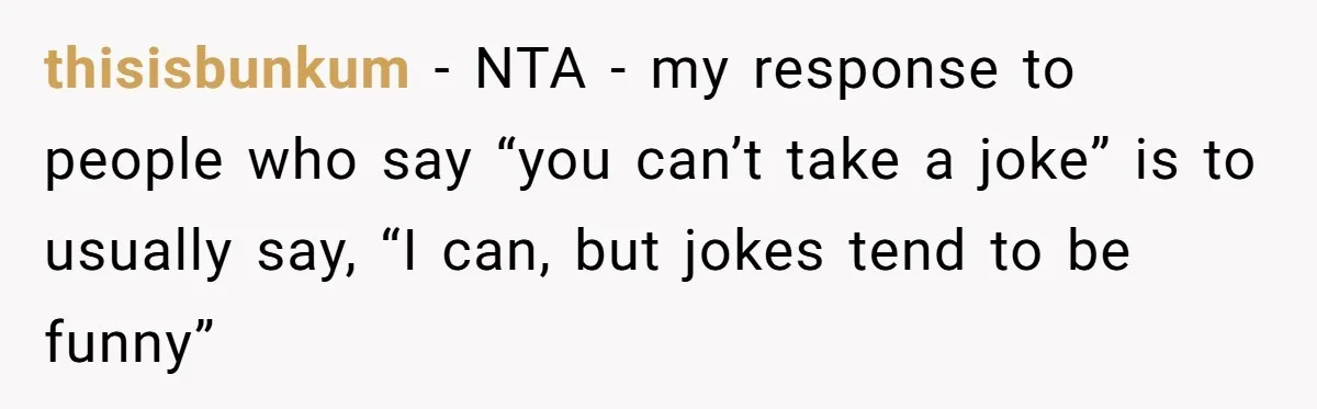 thisisbunkum − NTA - my response to people who say “you can’t take a joke” is to usually say, “I can, but jokes tend to be funny”