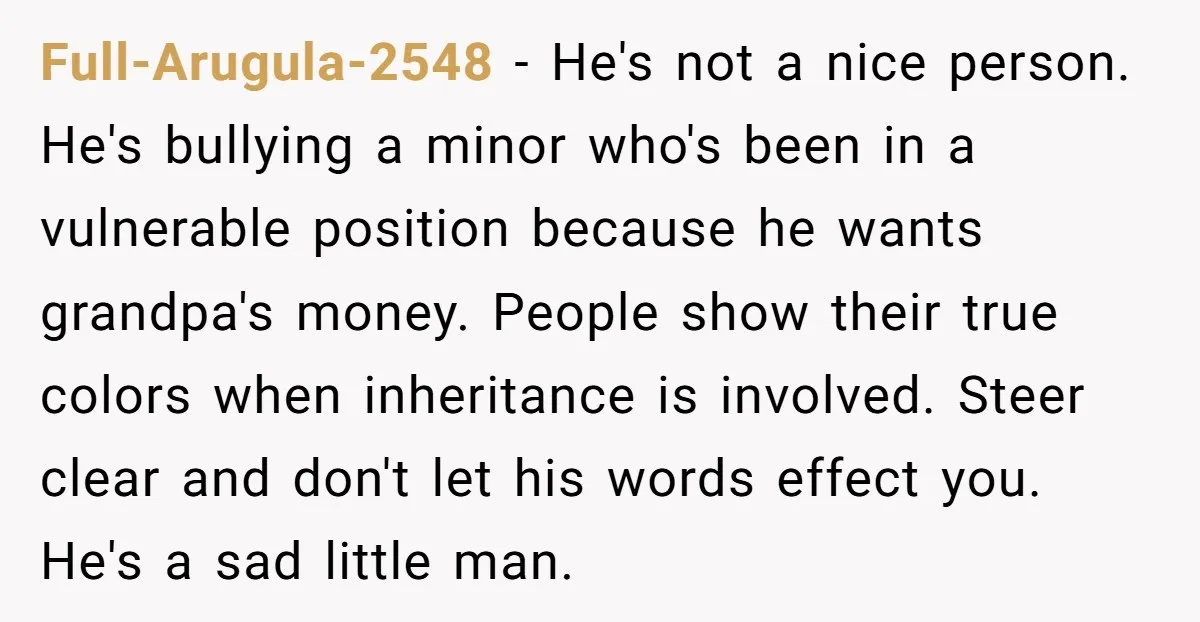 Full-Arugula-2548 − He's not a nice person. He's bullying a minor who's been in a vulnerable position because he wants grandpa's money. People show their true colors when inheritance is...