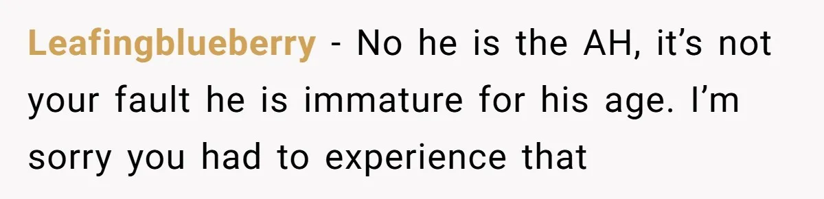 Leafingblueberry − No he is the AH, it’s not your fault he is immature for his age. I’m sorry you had to experience that