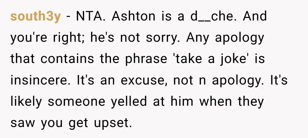 south3y − NTA. Ashton is a d__che. And you're right; he's not sorry. Any apology that contains the phrase 'take a joke' is insincere. It's an excuse, not n apology....