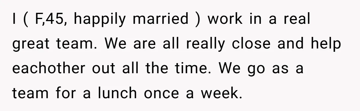 I ( F,45, happily married ) work in a real great team. We are all really close and help eachother out all the time. We go as a team for...