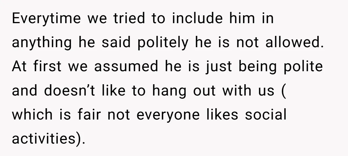 Everytime we tried to include him in anything he said politely he is not allowed. At first we assumed he is just being polite and doesn’t like to hang out...