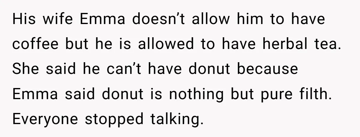 His wife Emma doesn’t allow him to have coffee but he is allowed to have herbal tea. She said he can’t have donut because Emma said donut is nothing but...