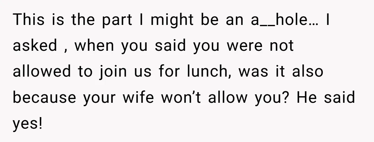 This is the part I might be an a__hole… I asked , when you said you were not allowed to join us for lunch, was it also because your wife...