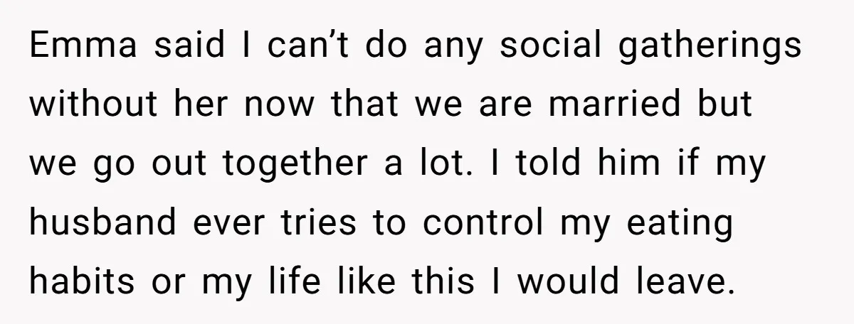 Emma said I can’t do any social gatherings without her now that we are married but we go out together a lot. I told him if my husband ever tries...