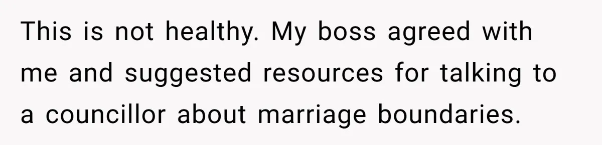 This is not healthy. My boss agreed with me and suggested resources for talking to a councillor about marriage boundaries.