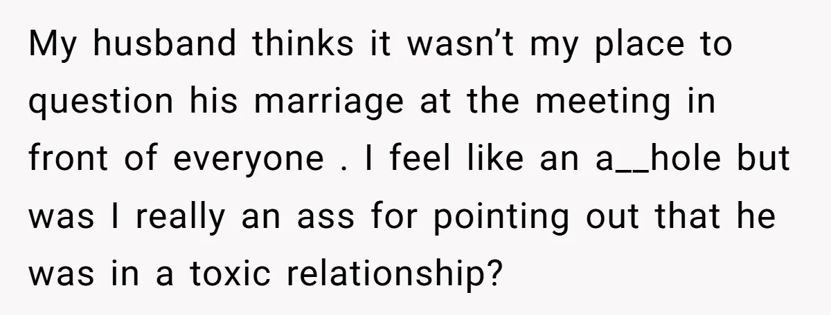 My husband thinks it wasn’t my place to question his marriage at the meeting in front of everyone . I feel like an a__hole but was I really an ass...