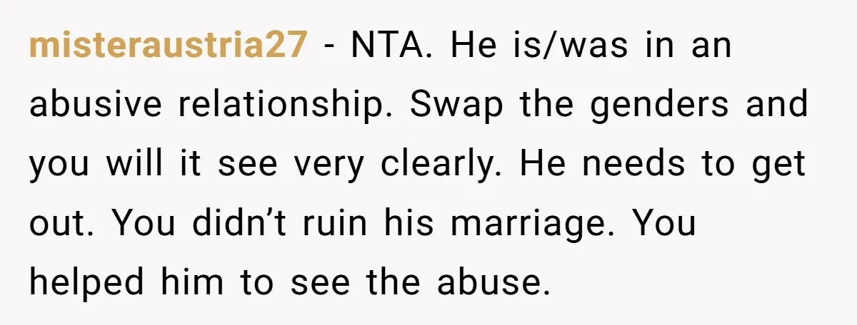 misteraustria27 − NTA. He is/was in an abusive relationship. Swap the genders and you will it see very clearly. He needs to get out. You didn’t ruin his marriage. You...