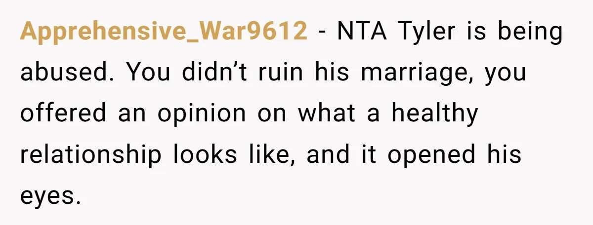 Apprehensive_War9612 − NTA Tyler is being abused. You didn’t ruin his marriage, you offered an opinion on what a healthy relationship looks like, and it opened his eyes.