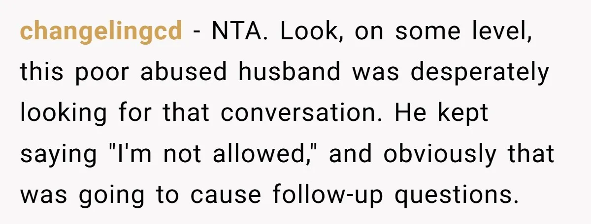 changelingcd − NTA. Look, on some level, this poor abused husband was desperately looking for that conversation. He kept saying "I'm not allowed," and obviously that was going to cause...