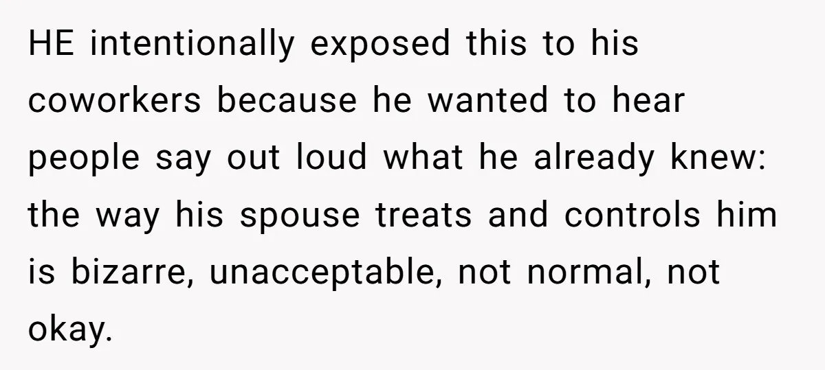 HE intentionally exposed this to his coworkers because he wanted to hear people say out loud what he already knew: the way his spouse treats and controls him is bizarre,...