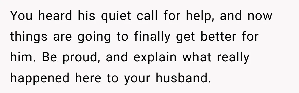 You heard his quiet call for help, and now things are going to finally get better for him. Be proud, and explain what really happened here to your husband.