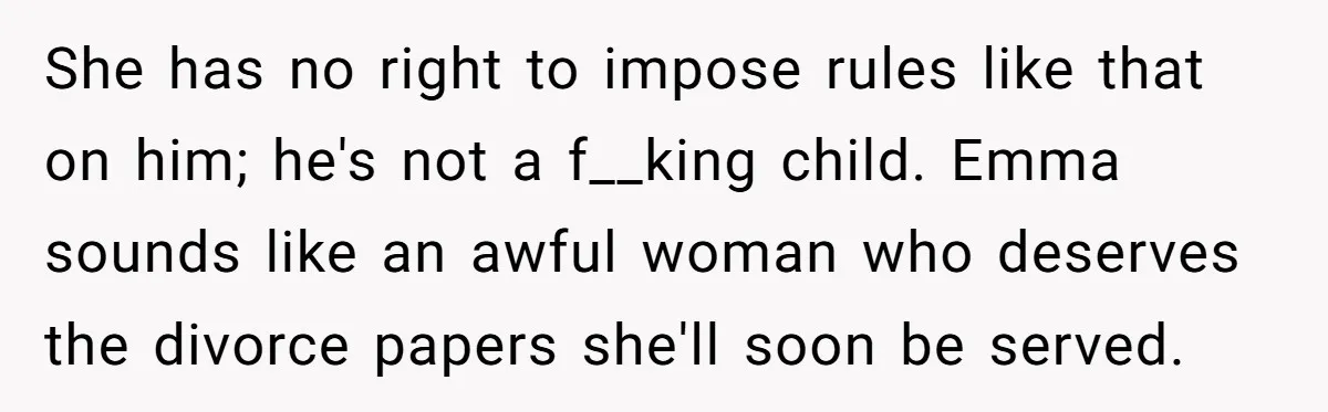 She has no right to impose rules like that on him; he's not a f__king child. Emma sounds like an awful woman who deserves the divorce papers she'll soon be...