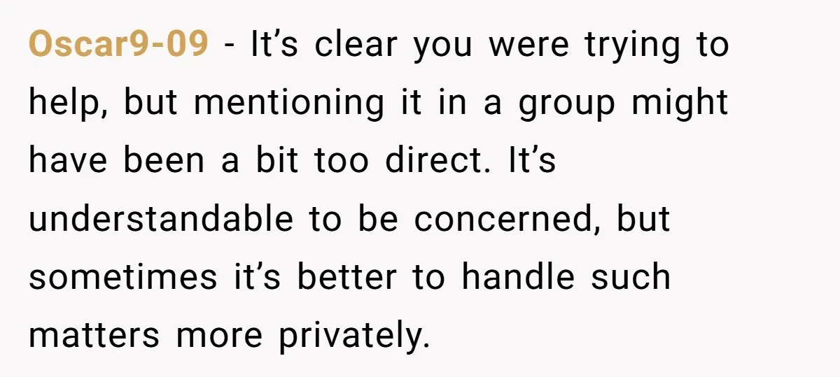 Oscar9-09 − It’s clear you were trying to help, but mentioning it in a group might have been a bit too direct. It’s understandable to be concerned, but sometimes it’s...