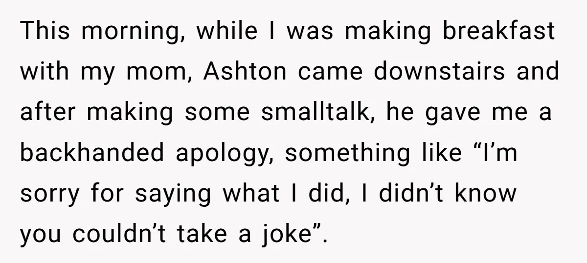 This morning, while I was making breakfast with my mom, Ashton came downstairs and after making some smalltalk, he gave me a backhanded apology, something like “I’m sorry for saying...
