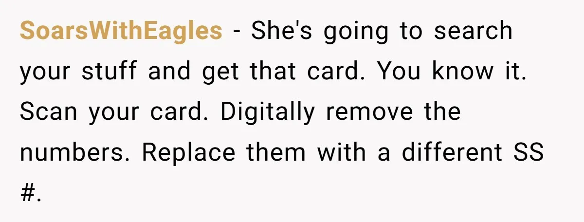SoarsWithEagles − She's going to search your stuff and get that card. You know it. Scan your card. Digitally remove the numbers. Replace them with a different SS #.