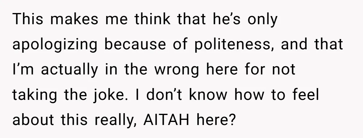 This makes me think that he’s only apologizing because of politeness, and that I’m actually in the wrong here for not taking the joke. I don’t know how to feel...