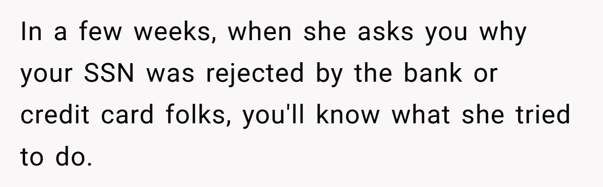 In a few weeks, when she asks you why your SSN was rejected by the bank or credit card folks, you'll know what she tried to do.