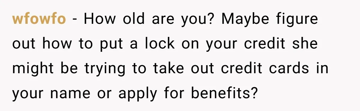 wfowfo − How old are you? Maybe figure out how to put a lock on your credit she might be trying to take out credit cards in your name or...