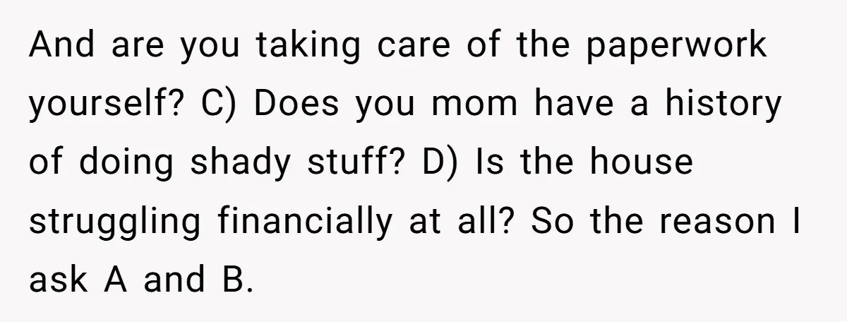 And are you taking care of the paperwork yourself? C) Does you mom have a history of doing shady stuff? D) Is the house struggling financially at all? So the...